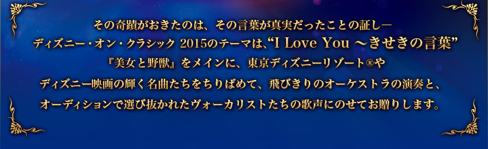 その奇蹟がおきたのは、その言葉が真実だったことの証し。ディズニー・オン・クラシック 2015のテーマは、“I Love You ~きせきの言葉”美女と野獣』をメインに、東京ディズニーリゾート®やディズニー映画の輝く名曲たちをちりばめて、飛びきりのオーケストラの演奏と、 オーディションで選び抜かれたヴォーカリストたちの歌声にのせてお贈りします。