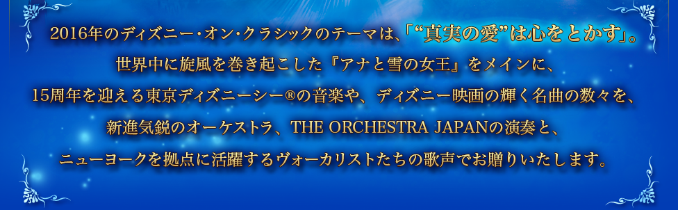 2016年のディズニー・オン・クラシックのテーマは、 「“真実の愛”は心をとかす」。世界中に旋風を巻き起こした『アナと雪の女王』をメインに、15周年を迎える東京ディズニーシー®の音楽や、ディズニー映画の輝く名曲の数々を、新進気鋭のオーケストラ、THE ORCHESTRA JAPANの演奏と、ニューヨークを拠点に活躍するヴォーカリストたちの歌声でお贈りいたします。