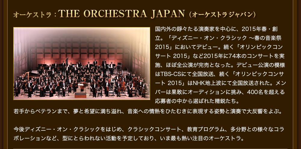 オーケストラ：THE ORCHESTRA JAPAN（オーケストラジャパン）国内外の錚々たる演奏家を中心に、2015年春・創立。「ディズニー・オン・クラシック 〜春の音楽祭 2015」においてデビュー。続く「オリンピックコンサート 2015」など2015年に74本のコンサートを実施、ほぼ全公演が完売となった。デビュー公演の模様はTBS-CSにて全国放送、続く「オリンピックコンサート 2015」はNHK地上波にて全国放送された。メンバーは果敢にオーディションに挑み、400名を超える応募者の中から選ばれた精鋭たち。若手からベテランまで、夢と希望に満ち溢れ、音楽への情熱をひたむきに表現する姿勢と演奏で大反響をよぶ。今後ディズニー・オン・クラシックをはじめ、クラシックコンサート、教育プログラム、多分野との様々なコラボレーションなど、型にとらわれない活動を予定しており、いま最も熱い注目のオーケストラ。