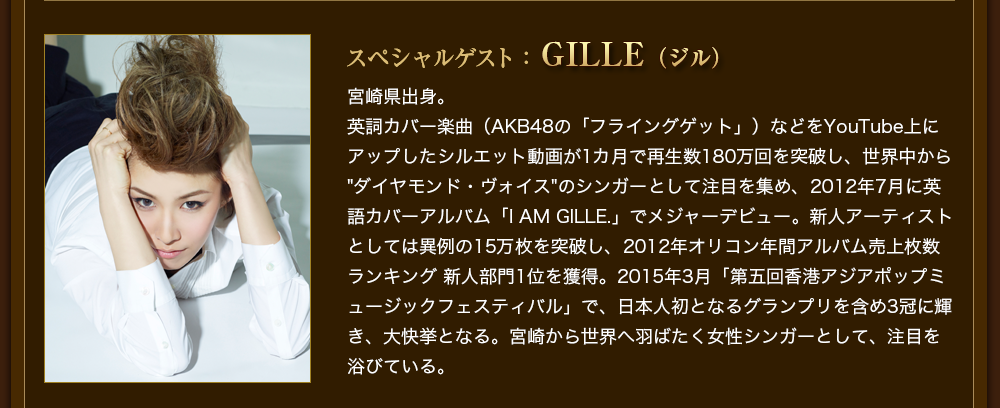 スペシャルゲスト：GILLE（ジル）宮崎県出身。英詞カバー楽曲（AKB48の「フライングゲット」）などをYouTube上にアップしたシルエット動画が1カ月で再生数180万回を突破し、世界中から"ダイヤモンド・ヴォイス"のシンガーとして注目を集め、2012年7月に英語カバーアルバム「I AM GILLE.」でメジャーデビュー。新人アーティストとしては異例の15万枚を突破し、2012年オリコン年間アルバム売上枚数ランキング 新人部門1位を獲得。2015年3月「第五回香港アジアポップミュージックフェスティバル」で、日本人初となるグランプリを含め3冠に輝き、大快挙となる。宮崎から世界へ羽ばたく女性シンガーとして、注目を浴びている。