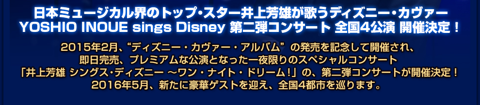 日本ミュージカル界のトップ・スター井上芳雄が歌うディズニー・カヴァー YOSHIO INOUE sings Disney 第二弾コンサート 全国4公演 開催決定！  2015年2月、“ディズニー・カヴァー・アルバム”の発売を記念して開催され、 即日完売、プレミアムな公演となった一夜限りのスペシャルコンサート 「井上芳雄 シングス・ディズニー ～ワン・ナイト・ドリーム！」の、第二弾コンサートが開催決定！ 2016年5月、新たに豪華ゲストを迎え、全国4都市を巡ります。 