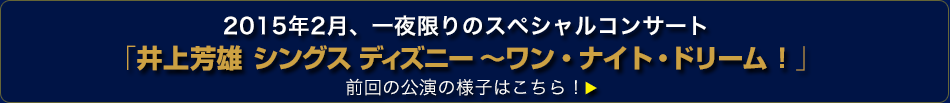 2015年2月、一夜限りのスペシャルコンサート 「井上芳雄 シングス ディズニー ～ワン・ナイト・ドリーム！」 前回の公演の様子はこちら！