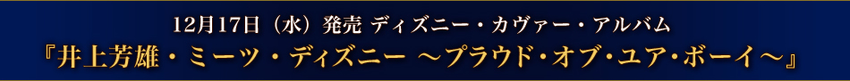 12月17日(水)発売 ディズニー・カヴァー・アルバム 『井上芳雄・ミーツ・ディズニー 〜プラウド・オブ・ユア・ボーイ〜』