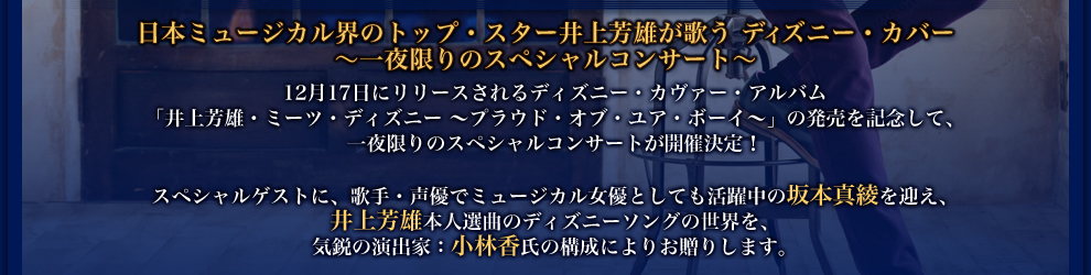 日本ミュージカル界のトップ・スター井上芳雄が歌う ディズニー・カバー 〜一夜限りのスペシャルコンサート〜　12月17日にリリースされるディズニー・カヴァー・アルバム 「井上芳雄・ミーツ・ディズニー 〜プラウド・オブ・ユア・ボーイ〜」の発売を記念して、 一夜限りのスペシャルコンサートが開催決定!スペシャルゲストに、歌手・声優でミュージカル女優としても活躍中の坂本真綾を迎え、 井上芳雄本人選曲のディズニーソングの世界を、 気鋭の演出家:小林香氏の構成によるストーリー仕立てでお贈りします。