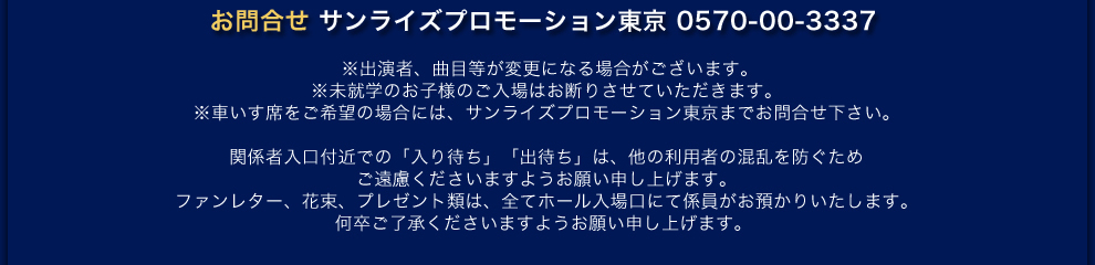  お問合せ サンライズプロモーション東京 0570-00-3337　※出演者、曲目等が変更になる場合がございます。 ※未就学のお子様のご入場はお断りさせてたいただきます。 ※車いす席をご希望の場合には、サンライズプロモーション東京までお問合せ下さい。