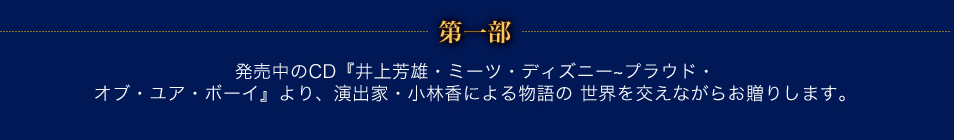 第一部　発売中のCD『井上芳雄・ミーツ・ディズニー～プラウド・オブ・ユア・ボーイ』より、 演出家・小林香による物語の世界を交えながらお贈りします。