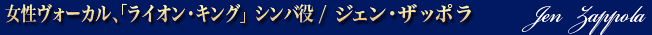 ジェン・ザッポラ（女性ヴォーカル、「ライオン・キング」シンバ役）