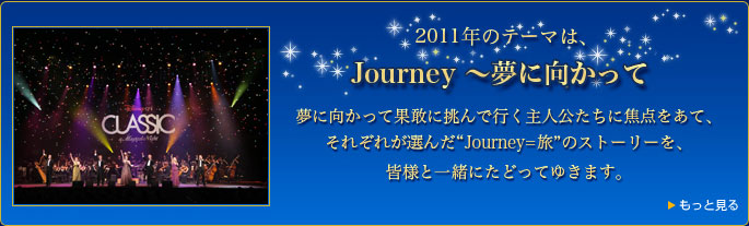 2011年のテーマは、Journey ～夢に向かって　夢に向かって果敢に挑んで行く主人公たちに焦点をあて、それぞれが選んだ“Journey=旅”のストーリーを、皆様と一緒にたどってゆきます。