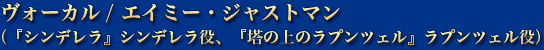 ヴォーカル / エイミー・ジャストマン（『シンデレラ』シンデレラ役、『塔の上のラプンツェル』ラプンツェル役）