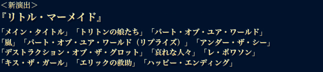 『リトル・マーメイド』　
「メイン・タイトル」「トリトンの娘たち」「パート・オブ・ユア・ワールド」
「嵐」「パート・オブ・ユア・ワールド（リプライズ）」「アンダー・ザ・シー」
「デストラクション・オブ・ザ・グロット」「哀れな人々」「レ・ポワソン」
「キス・ザ・ガール」「エリックの救助」「ハッピー・エンディング」
