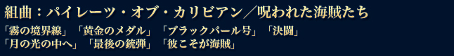 『組曲：パイレーツ・オブ・カリビアン／呪われた海賊たち』
「霧の境界線」「黄金のメダル」「ブラックパール号」「決闘」
「月の光の中へ」「最後の銃弾」「彼こそが海賊」
