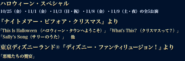 ハロウィーン・スペシャル　10/25（金）・11/1（金）・11/3（日・祝）・11/8（金）・11/9（土・夜）の全5公演『ナイトメアー・ビフォア・クリスマス』より「This Is Halloween （ハロウィーン・タウンへようこそ）」「What's This? （クリスマスって？）」
「Sally's Song（サリーのうた）」　東京ディズニーランド®『ディズニー・ファンティリュージョン！』より「悪魔たちの饗宴」