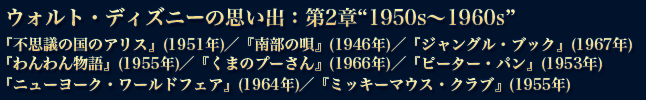 ウォルト・ディズニーの思い出：第2章1950s～1960s『不思議の国のアリス』(1951年)／『南部の唄』(1946年)／『ジャングル・ブック』(1967年)『わんわん物語』(1955年)／『くまのプーさん』(1966年)／『ピーター・パン』(1953年)『ニューヨーク・ワールドフェア』(1964年)／『ミッキーマウス・クラブ』(1955年)