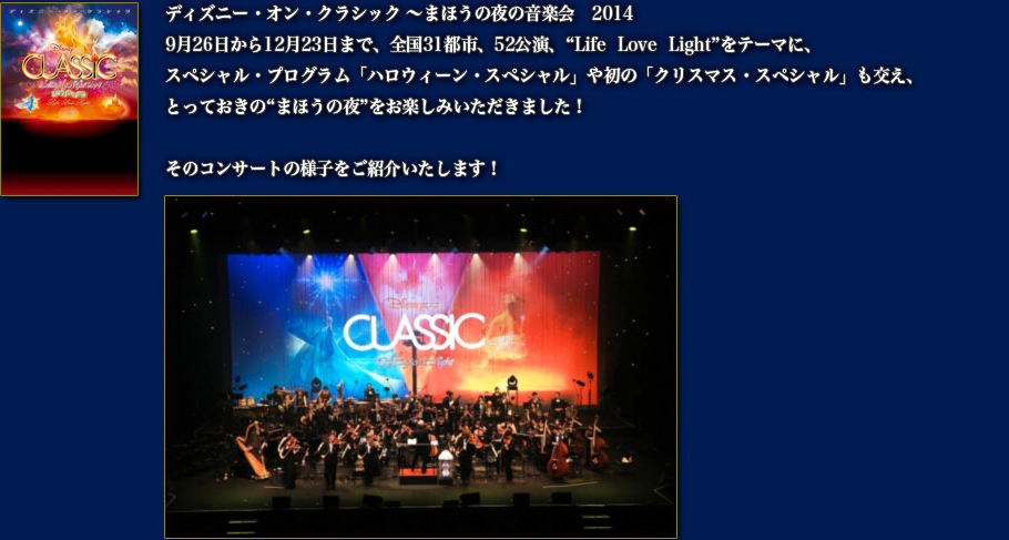 ディズニー・オン・クラシック ～まほうの夜の音楽会　2014 9月26日から12月23日まで、全国31都市、52公演、“Life  Love  Light”をテーマに、スペシャル・プログラム「ハロウィーン・スペシャル」や初の「クリスマス・スペシャル」も交え、とっておきの“まほうの夜”をお楽しみいただきました！ そのコンサートの様子をご紹介いたします！ 