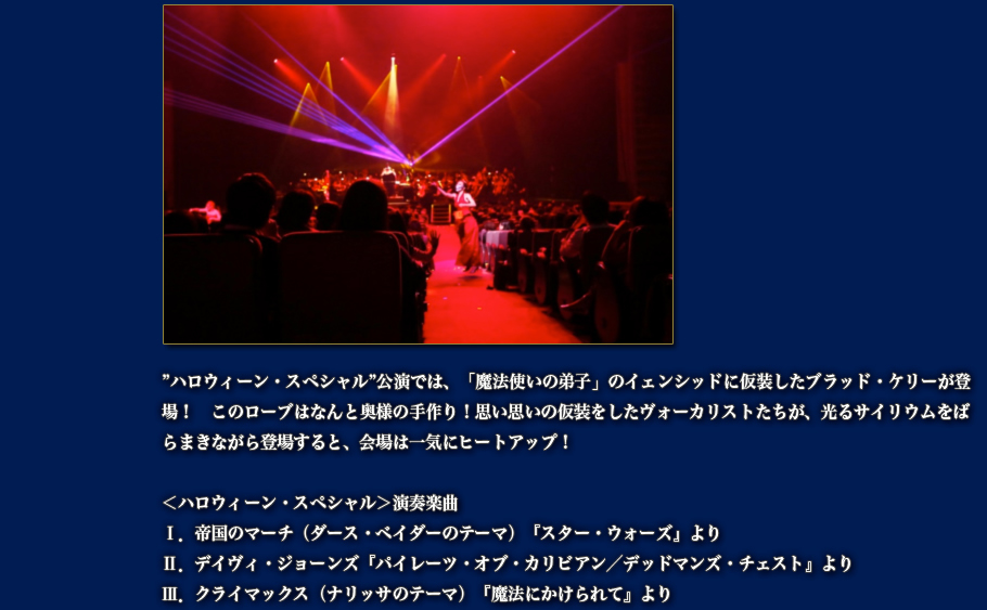 ”ハロウィーン・スペシャル”公演では、「魔法使いの弟子」のイェンシッドに仮装したブラッド・ケリーが登場！　このローブはなんと奥様の手作り！思い思いの仮装をしたヴォーカリストたちが、光るサイリウムをばらまきながら登場すると、会場は一気にヒートアップ！  ＜ハロウィーン・スペシャル＞演奏楽曲 Ⅰ．帝国のマーチ（ダース・ベイダーのテーマ）『スター・ウォーズ』より Ⅱ．デイヴィ・ジョーンズ『パイレーツ・オブ・カリビアン／デッドマンズ・チェスト』より Ⅲ．クライマックス（ナリッサのテーマ）『魔法にかけられて』より 