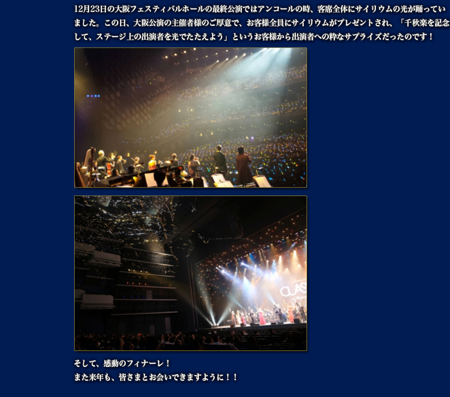 12月23日の大阪フェスティバルホールの最終公演ではアンコールの時、客席全体にサイリウムの光が踊っていました。この日、大阪公演の主催者様のご厚意で、お客様全員にサイリウムがプレゼントされ、「千秋楽を記念して、ステージ上の出演者を光でたたえよう」というお客様から出演者への粋なサプライズだったのです！ そして、感動のフィナーレ！また来年も、皆さまとお会いできますように！！ 