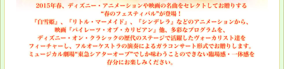 2015年春、ディズニー・アニメーションや映画の名曲をセレクトしてお贈りする“春のフェスティバル”が登場！ 『白雪姫』、『リトル・マーメイド』、『シンデレラ』などのアニメーションから、映画『パイレーツ・オブ・カリビアン』他、多彩なプログラムを、ディズニー・オン・クラシックの歴代のステージで活躍したヴォーカリスト達をフューチャーし、フルオーケストラの演奏によるガラコンサート形式でお贈りします。ミュージカル劇場“東急シアターオーブ”でしか味わうことのできない臨場感・一体感を存分にお楽しみください。