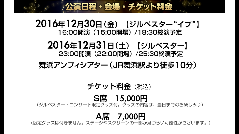 公演日程・会場2016年12月30日（金）【ジルベスター“イブ”】 16:00開演（15:00開場）/18:30終演予定 2016年12月31日（土）【ジルベスター】 23:00開演（22:00開場）/25:30終演予定
 舞浜アンフィシアター（JR舞浜駅より徒歩10分）