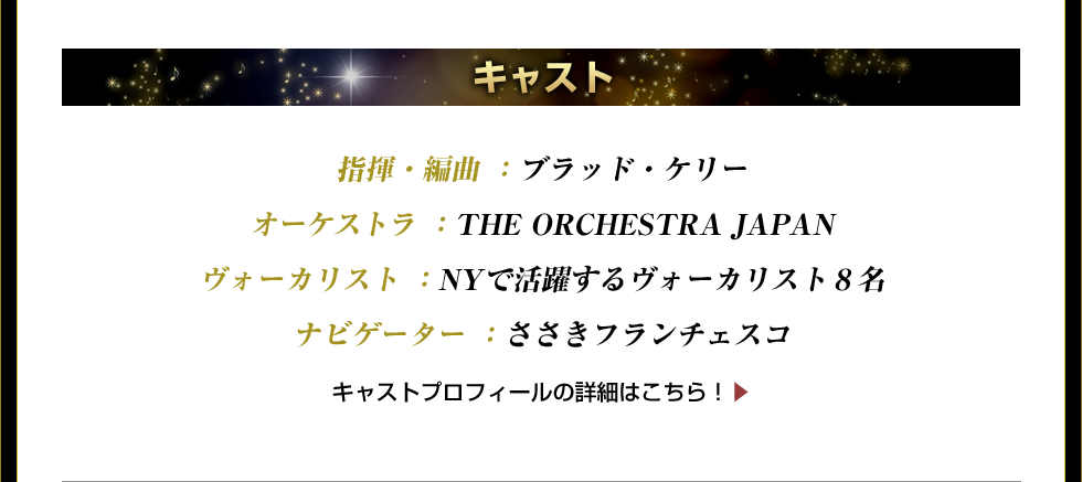 指揮・編曲 ：ブラッド・ケリー オーケストラ ：THE ORCHESTRA JAPAN ヴォーカリスト ：NYで活躍するヴォーカリスト８名 ナビゲーター ：ささきフランチェスコ　キャストプロフィールの詳細はこちら！▶  