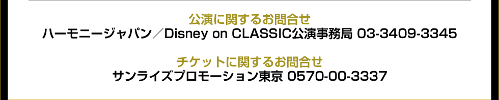 公演に関するお問合せ ハーモニージャパン／Disney on CLASSIC公演事務局 03-3409-3345　チケットに関するお問合せ サンライズプロモーション東京 0570-00-3337 