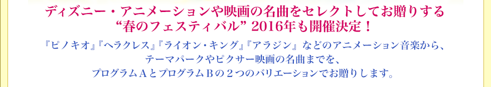 ディズニー・アニメーションや映画の名曲をセレクトしてお贈りする春のフェスティバル 来年も開催決定！『ピノキオ』『ヘラクレス』『ライオン・キング』『アラジン』などのアニメーション音楽から、テーマパークやピクサー映画の名曲までを、プログラムＡとプログラムＢの２つのバリエーションでお贈りします。