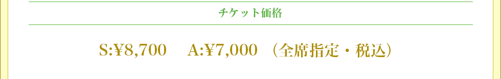 チケット価格 S席 ¥8,700 A席 ¥7,000 （全席指定・消費税込）