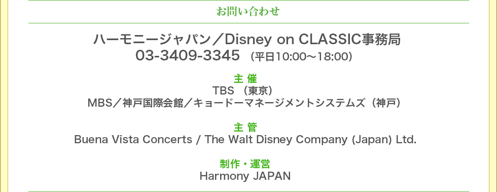 お問合せ　Harmony JAPAN／Disney on CLASSIC事務局　03-3409-3345（平日10:00～18:00）主 催　神戸 MBS／神戸国際会館／キョードーマネジメントシステムズ　東京 TBS　主 管　Buena Vista Concerts / The Walt Disney Company (Japan) Ltd.制作・運営Harmony JAPAN