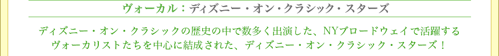 ヴォーカル：ディズニー・オン・クラシック・スターズ ディズニー・オン・クラシックの歴史の中で数多く出演した、NYブロードウェイで活躍するヴォーカリストたちを中心に結成された、ディズニー・オン・クラシック・スターズ！