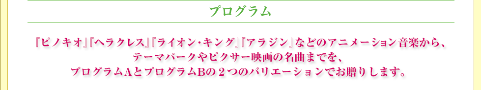 プログラム　『ピノキオ』『ヘラクレス』『ライオン・キング』『アラジン』などのアニメーション音楽から、テーマパークやピクサー映画の名曲までを、プログラムAとプログラムBの２つのバリエーションでお贈りします。