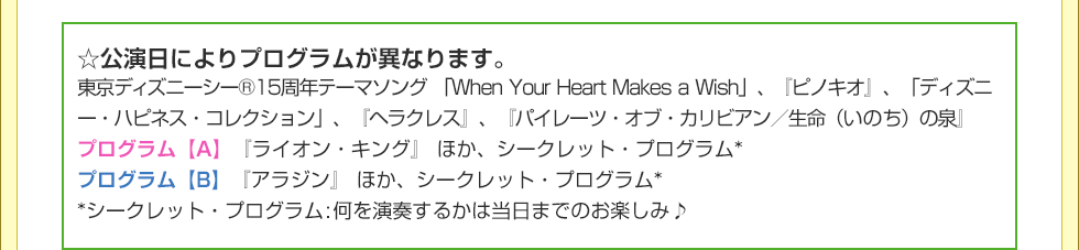 ☆公演日によりプログラムが異なります。 東京ディズニーシー®15周年テーマソング 「When Your Heart Makes a Wish」、『ピノキオ』、「ディズニー・ハピネス・コレクション」、『ヘラクレス』、『パイレーツ・オブ・カリビアン／生命（いのち）の泉』 プログラム【A】『ライオン・キング』 ほか、シークレット・プログラム* プログラム【B】『アラジン』 ほか、シークレット・プログラム* *シークレット・プログラム:何を演奏するかは当日までのお楽しみ♪ 