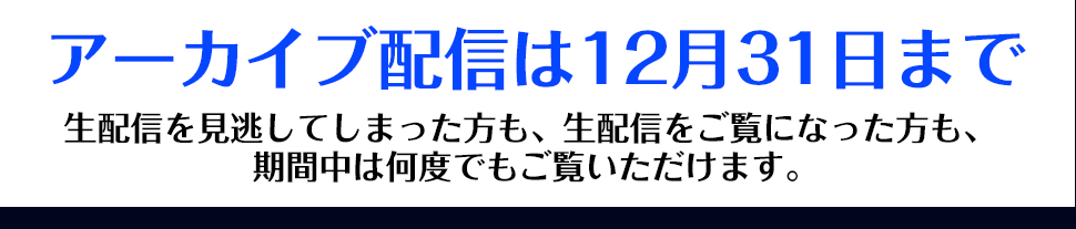 アーカイブ配信は12月31日まで　生配信を見逃してしまった方も、生配信をご覧になった方も、期間中は何度でもご覧いただけます。