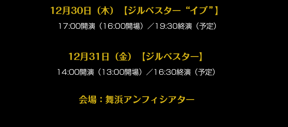 12月30日（木）【ジルベスター“イブ”】  17:00開演（16:00開場）／19:30終演（予定）12月31日（金）【ジルベスター】14:00開演（13:00開場）／16:30終演（予定）