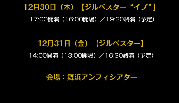 12月30日（木）【ジルベスター“イブ”】  17:00開演（16:00開場）／19:30終演（予定）12月31日（金）【ジルベスター】14:00開演（13:00開場）／16:30終演（予定）