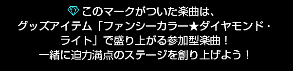 このマークがついた楽曲は、グッズアイテム「ファンシーカラー★ダイヤモンド・ライト」で盛り上がる参加 型楽曲！一緒に迫力満点のステージを創り上げよう！