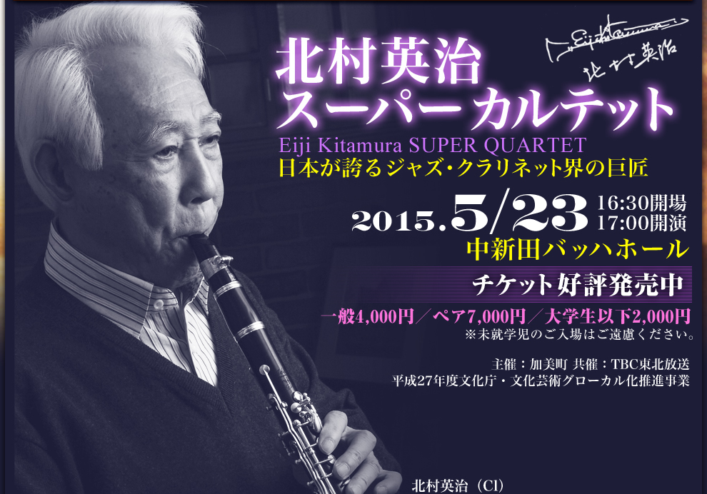 北村英治 スーパーカルテット Eiji Kitamura SUPER QUARTET 日本が誇るジャズ・クラリネット界の巨匠 2015.5/23(土) 17:00開演(16:30開場) 中新田バッハホール チケット好評発売中 一般4,000円/ペア2,000円/大学生以下2,000円 ※未就学児のご入場はご遠慮ください。 主催:加美町 共催:TBC東北放送 平成27年度文化庁・文化芸術グローカル化推進事業