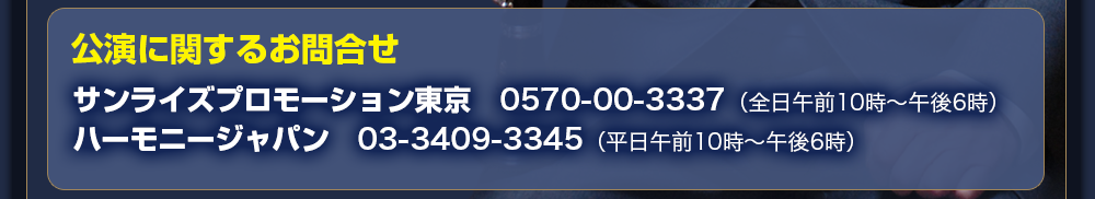 チケット予約　サンライズプロモーション東京　0570－00－3337（全日午前10時～午後6時）　ハーモニージャパン　03－3409－3345（平日午前10時～午後6時）