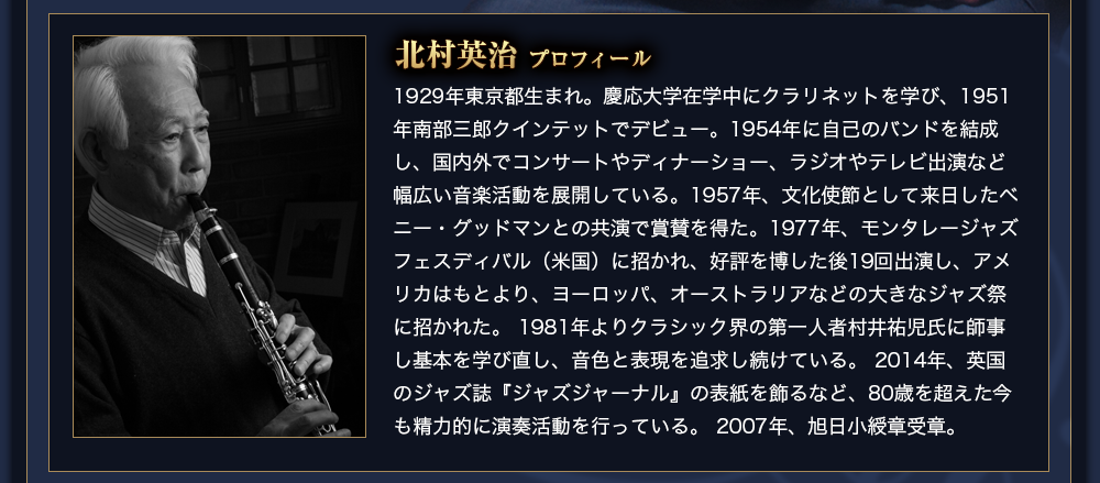 北村英治　プロフィール　1929年東京都生まれ。慶応大学在学中にクラリネットを学び、1951年南部三郎クインテットでデビュー。1954年に自己のバンドを結成し、国内外でコンサートやディナーショー、ラジオやテレビ出演など幅広い音楽活動を展開している。1957年、文化使節として来日したベニー・グッドマンとの共演で賞賛を得た。1977年、モンタレージャズフェスディバル（米国）に招かれ、好評を博した後19回出演し、アメリカはもとより、ヨーロッパ、オーストラリアなどの大きなジャズ祭に招かれた。 1981年よりクラシック界の第一人者村井祐児氏に師事し基本を学び直し、音色と表現を追求し続けている。 2014年、英国のジャズ誌『ジャズジャーナル』の表紙を飾るなど、80歳を超えた今も精力的に演奏活動を行っている。 2007年、旭日小綬章受章。 