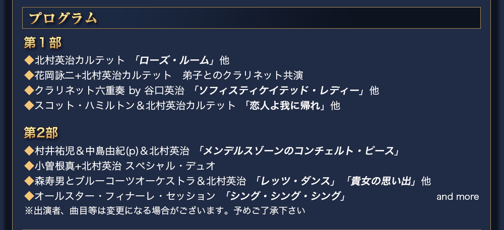 プログラム　第１部 　◆北村英治カルテット 「ローズ・ルーム」他 ◆花岡詠二+北村英治カルテット　弟子とのクラリネット共演  ◆クラリネット六重奏 by 谷口英治 「ソフィスティケイテッド・レディー」他 ◆スコット・ハミルトン＆北村英治カルテット 「恋人よ我に帰れ」他 　第2部 　◆村井祐児＆中島由紀(p)＆北村英治 「メンデルスゾーンのコンチェルト・ピース」 ◆小曽根真+北村英治 スペシャル・デュオ ◆森寿男とブルーコーツオーケストラ＆北村英治 「レッツ・ダンス」「貴女の思い出」他 ◆オールスター・フィナーレ・セッション 「シング・シング・シング」 ※出演者、曲目等は変更になる場合がございます。予めご了承下さい　