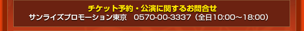 チケット予約・公演に関するお問合せ サンライズプロモーション東京　0570-00-3337（全日10:00～18:00）