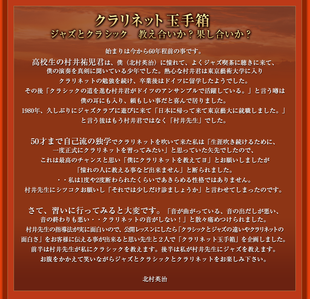 クラリネット玉手箱 ジャズとクラシック　教え合いか？果し合いか？ 始まりは今から60年程前の事です。高校生の村井祐児君は、僕（北村英治）に憧れて、よくジャズ喫茶に聴きに来て、僕の演奏を真剣に聞いている少年でした。熱心な村井君は東京藝術大学に入りクラリネットの勉強を続け、卒業後はドイツに留学したようでした。その後「クラシックの道を進む村井君がドイツのアンサンブルで活躍している。」と言う噂は僕の耳にも入り、頼もしい事だと喜んで居りました。1980年、久しぶりにジャズクラブに遊びに来て「日本に帰って来て東京藝大に就職しました。」と言う彼はもう村井君ではなく「村井先生」でした。 50才まで自己流の独学でクラリネットを吹いて来た私は「生涯吹き続けるために、一度正式にクラリネットを習ってみたい」と思っていた矢先でしたので、これは最高のチャンスと思い「僕にクラリネットを教えてヨ」とお願いしましたが「憧れの人に教える事など出来ません」と断られました。・・私は1度や2度断わられたくらいであきらめる性格ではありません。村井先生にシツコクお願いし「それでは少しだけ診ましょうか」と言わせてしまったのです。 さて、習いに行ってみると大変です。「音が曲がっている、音の出だしが悪い、音の終わりも悪い・・クラリネットの音がしない！」と散々痛めつけられました。村井先生の指導法が実に面白いので、公開レッスンにしたら「クラシックとジャズの違いやクラリネットの面白さ」をお客様に伝える事が出来ると思い先生と２人で「クラリネット玉手箱」を企画しました。前半は村井先生が私にクラシックを教えます。後半は私が村井先生にジャズを教えます。お腹をかかえて笑いながらジャズとクラシックとクラリネットをお楽しみ下さい。北村英治