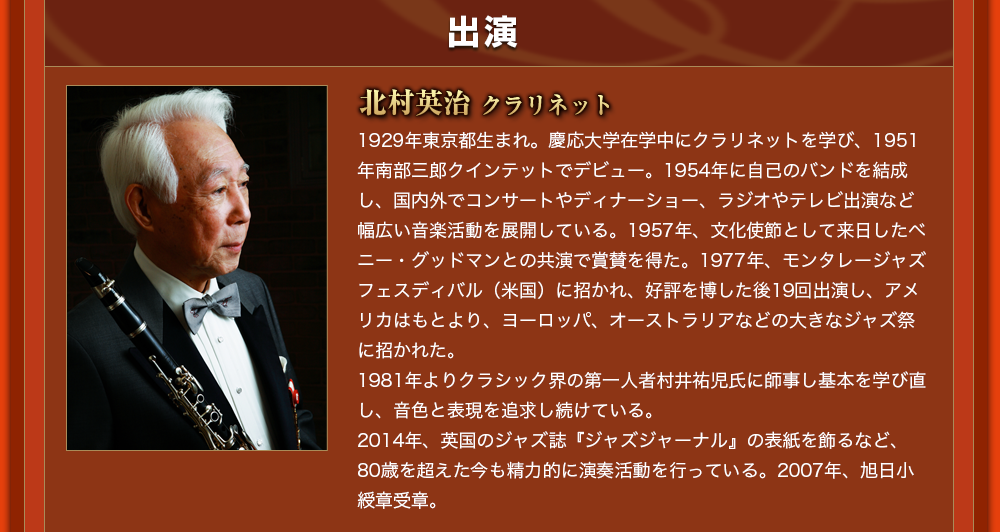 出演  北村英治 クラリネット1929年東京都生まれ。慶応大学在学中にクラリネットを学び、1951年南部三郎クインテットでデビュー。1954年に自己のバンドを結成し、国内外でコンサートやディナーショー、ラジオやテレビ出演など幅広い音楽活動を展開している。1957年、文化使節として来日したベニー・グッドマンとの共演で賞賛を得た。1977年、モンタレージャズフェスディバル（米国）に招かれ、好評を博した後19回出演し、アメリカはもとより、ヨーロッパ、オーストラリアなどの大きなジャズ祭に招かれた。1981年よりクラシック界の第一人者村井祐児氏に師事し基本を学び直し、音色と表現を追求し続けている。2014年、英国のジャズ誌『ジャズジャーナル』の表紙を飾るなど、80歳を超えた今も精力的に演奏活動を行っている。