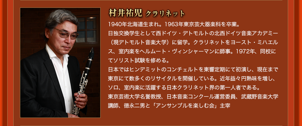 村井祐児 クラリネット 桐朋学園大学を卒業後、フランスへ留学、リヨン国立高等音楽院の第3過程において、ピアノと室内楽科のディプロマを取得。1982年、PTNAヤングピアニスト・コンペティションF級、金なしの銀賞受賞。1990年、NHKーFMデビューリサイタル出演。同年、第二回宝塚ベガ音楽コンクール、ピアノ部門第一位受賞。1997年、フランスのモーリス・ラヴェル国際音楽アカデミーにて、最優秀ピアニスト賞受賞。1999年には、フランス・オーヴェルニュ室内オーケストラと共演。2001年から2009年の春まで、東京藝術大学の管楽器科の伴奏員を務める。現在、日本とフランスを中心に、国内外の演奏家達と、幅広い演奏活動を行っている。これまでに市田悦子、中島昌子、ゴールドベルグ・山根美代子、関晴子、P.ポンティエ、J-F.エッセールの各氏に師事。