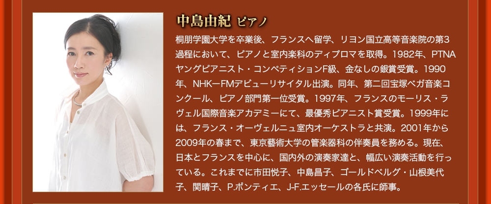 中島由紀 ピアノ 桐朋学園大学を卒業後、フランスへ留学、リヨン国立高等音楽院の第3過程において、ピアノと室内楽科のディプロマを取得。1982年、PTNAヤングピアニスト・コンペティションF級、金なしの銀賞受賞。1990年、NHKーFMデビューリサイタル出演。同年、第二回宝塚ベガ音楽コンクール、ピアノ部門第一位受賞。1997年、フランスのモーリス・ラヴェル国際音楽アカデミーにて、最優秀ピアニスト賞受賞。1999年には、フランス・オーヴェルニュ室内オーケストラと共演。2001年から2009年の春まで、東京藝術大学の管楽器科の伴奏員を務める。現在、日本とフランスを中心に、国内外の演奏家達と、幅広い演奏活動を行っている。これまでに市田悦子、中島昌子、ゴールドベルグ・山根美代子、関晴子、P.ポンティエ、J-F.エッセールの各氏に師事。