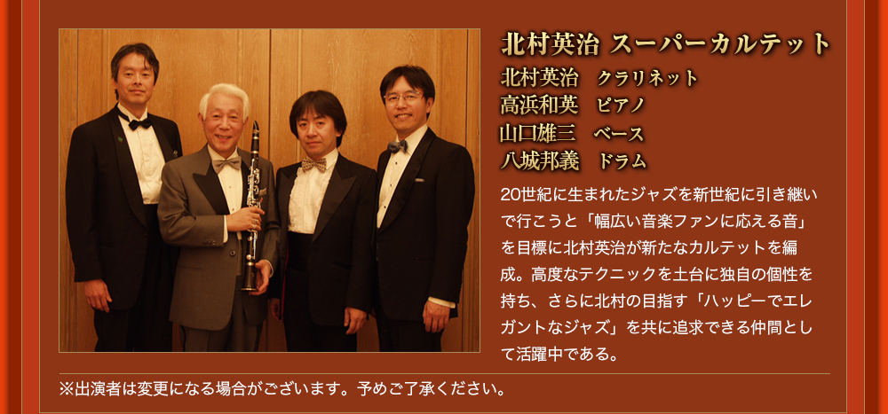 北村英治 スーパーカルテット 北村英治　クラリネット  高浜和英　ピアノ  山口雄三　ベース 八城邦義　ドラム  20世紀に生まれたジャズを新世紀に引き継いで行こうと「幅広い音楽ファンに応える音」を目標に北村英治が新たなカルテットを編成。高度なテクニックを土台に独自の個性を持ち、さらに北村の目指す「ハッピーでエレガントなジャズ」を共に追求できる仲間として活躍中である。※出演者は変更になる場合がございます。予めご了承ください。