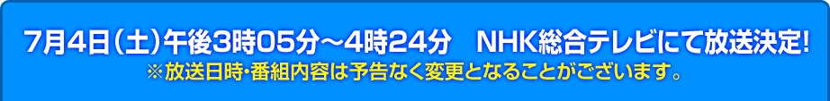 7月4日（土）午後3時05分〜4時24分　NHK総合テレビにて放送決定！