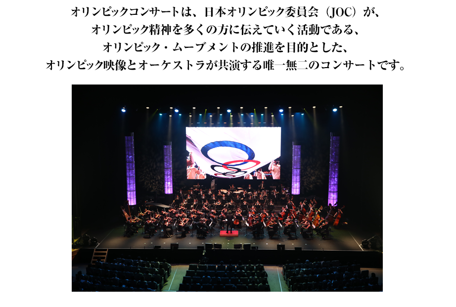 オリンピックコンサートは、日本オリンピック委員会（JOC）が、オリンピック精神を多くの方に伝えていく活動である、オリンピック・ムーブメントの推進を目的とした、オリンピック映像とオーケストラが共演する唯一無二のコンサートです。