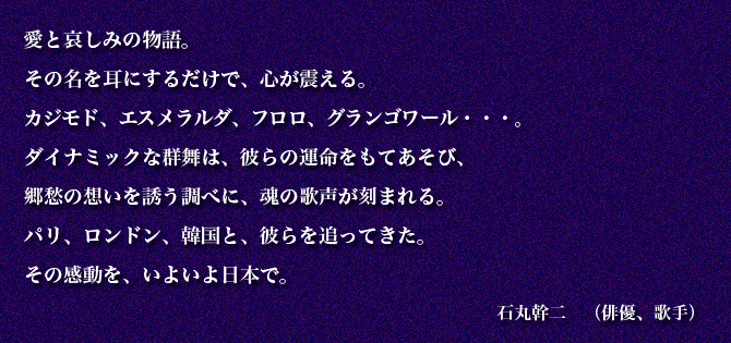 愛と哀しみの物語。
その名を耳にするだけで、心が震える。
カジモド、エスメラルダ、フロロ、グランゴワール・・・。
ダイナミックな群舞は、彼らの運命をもてあそび、
郷愁の想いを誘う調べに、魂の歌声が刻まれる。
パリ、ロンドン、韓国と、彼らを追ってきた。
その感動を、いよいよ日本で。　石丸幹二　（俳優、歌手）