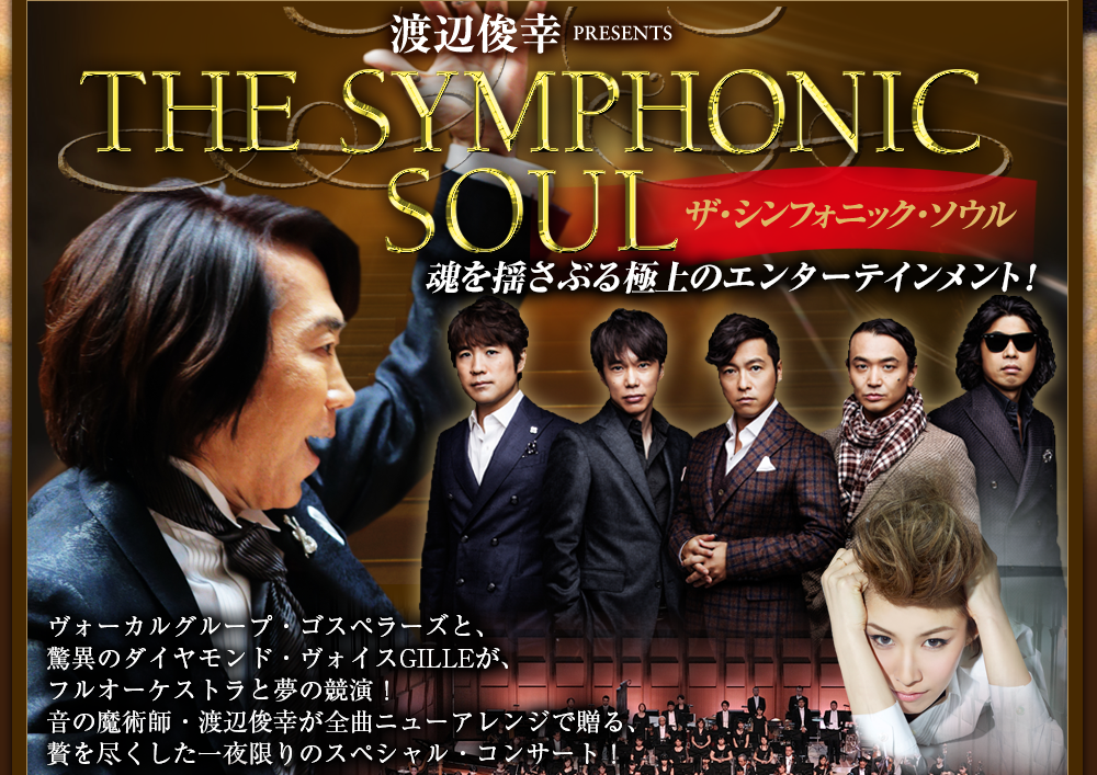 渡辺俊幸　PRESENTS THE SYMPHONIC SOUL ザ・シンフォニック・ソウル 魂を揺さぶる極上のエンターテインメント！ ヴォーカルグループ・ゴスペラーズと、驚異のダイヤモンド・ヴォイスGILLEが、フルオーケストラと夢の競演！音の魔術師・渡辺俊幸が全曲ニューアレンジで贈る、贅を尽くした一夜限りのスペシャル・コンサート！