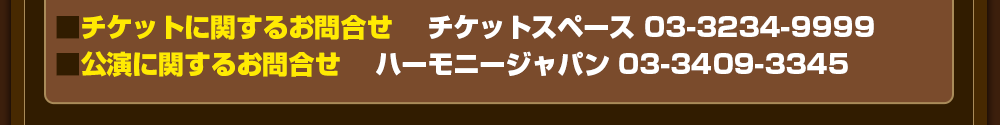 チケットに関するお問合せ 　チケットスペース 03-3234-9999　公演に関するお問合せ 　ハーモニージャパン 03-3409-3345