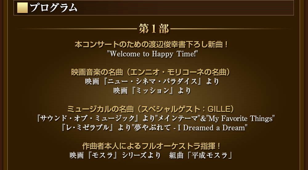 プログラム 　第１部　本コンサートのための渡辺俊幸書下ろし新曲！ "Welcome to Happy Time!" 映画音楽の名曲（エンニオ・モリコーネの名曲） 映画『ニュー・シネマ・パラダイス』より 映画『ミッション』より ミュージカルの名曲（スペシャルゲスト：GILLE） 『サウンド・オブ・ミュージック』より "My Favorite Things" 『レ・ミゼラブル』より"夢やぶれて - I Dreamed a Dream" 作曲者本人によるフルオーケストラ指揮！ 映画『モスラ』シリーズより　組曲「平成モスラ」 